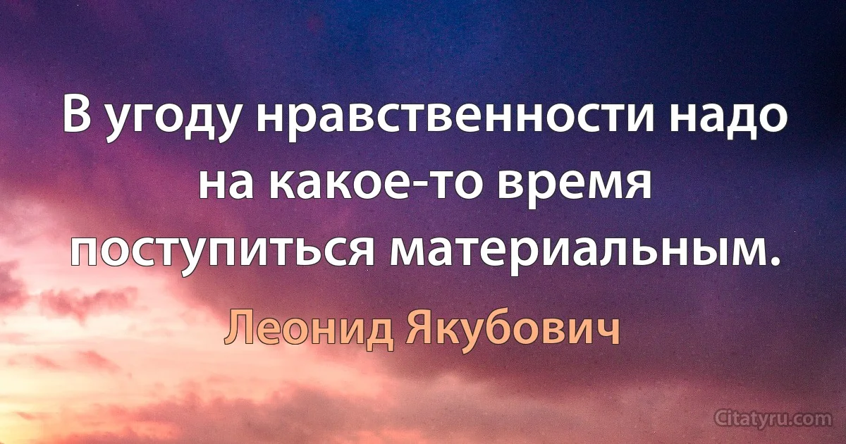 В угоду нравственности надо на какое-то время поступиться материальным. (Леонид Якубович)