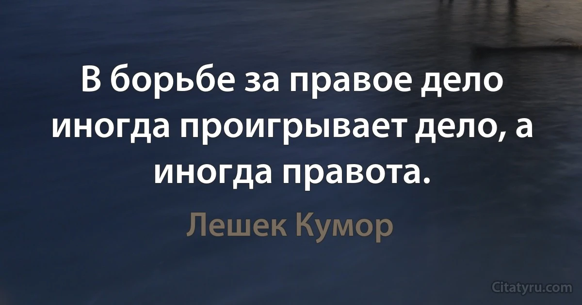 В борьбе за правое дело иногда проигрывает дело, а иногда правота. (Лешек Кумор)