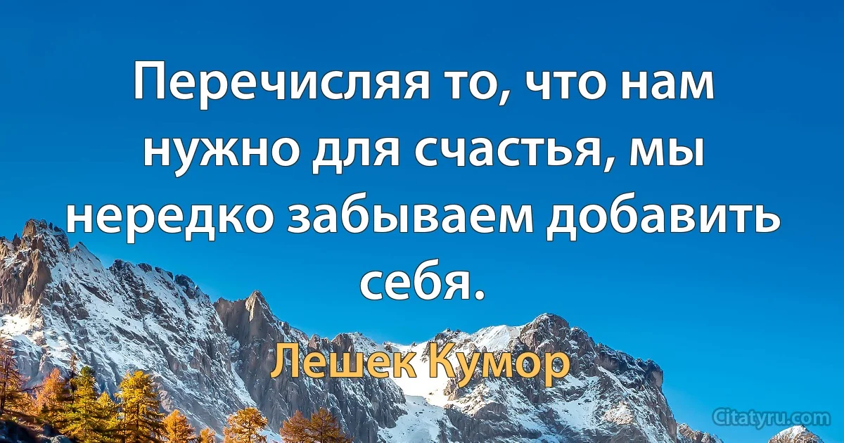 Перечисляя то, что нам нужно для счастья, мы нередко забываем добавить себя. (Лешек Кумор)