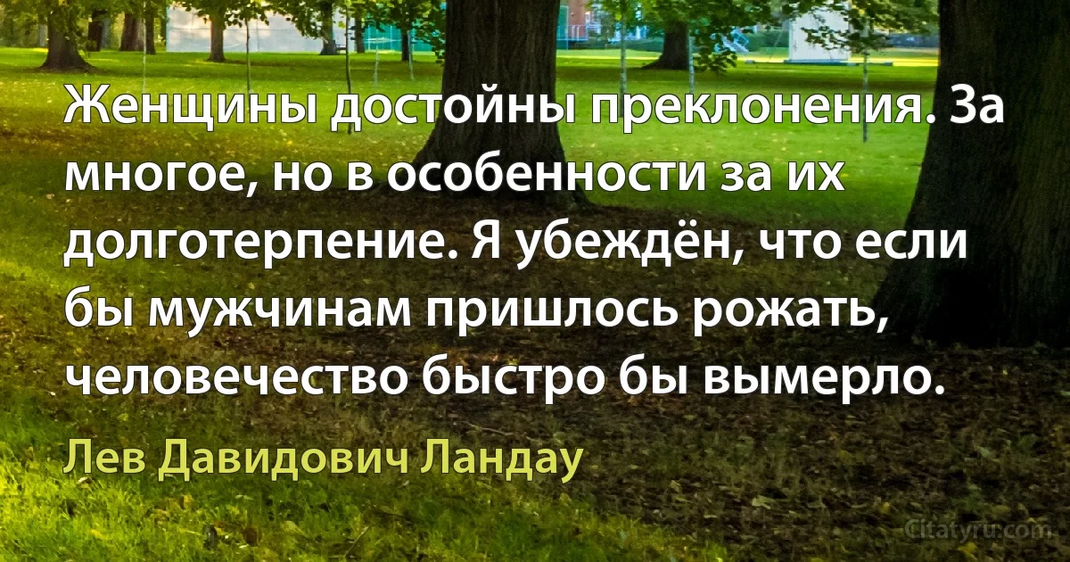 Женщины достойны преклонения. За многое, но в особенности за их долготерпение. Я убеждён, что если бы мужчинам пришлось рожать, человечество быстро бы вымерло. (Лев Давидович Ландау)