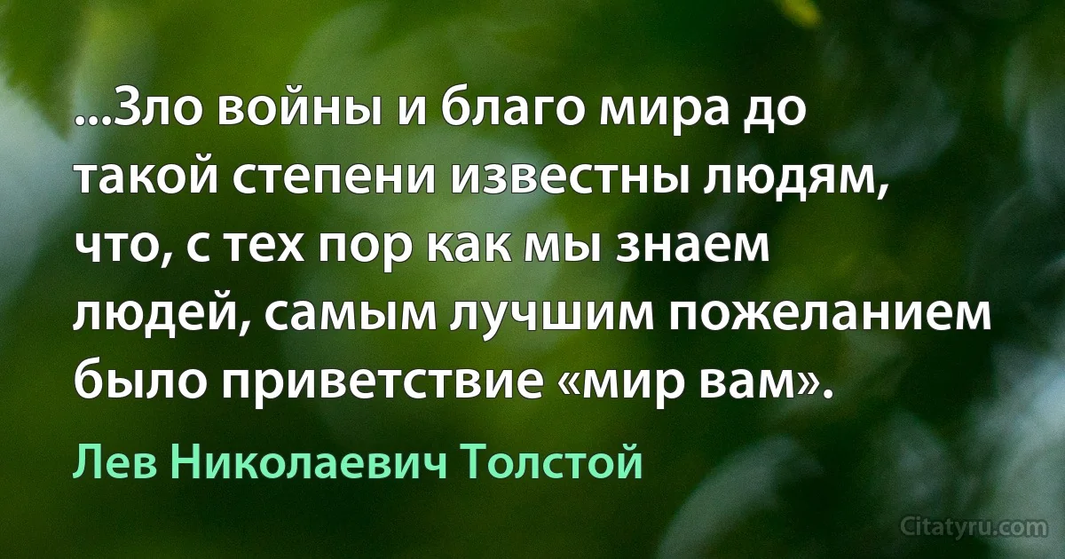 ...Зло войны и благо мира до такой степени известны людям, что, с тех пор как мы знаем людей, самым лучшим пожеланием было приветствие «мир вам». (Лев Николаевич Толстой)