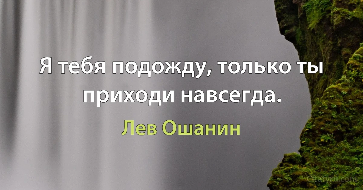 Я тебя подожду, только ты приходи навсегда. (Лев Ошанин)