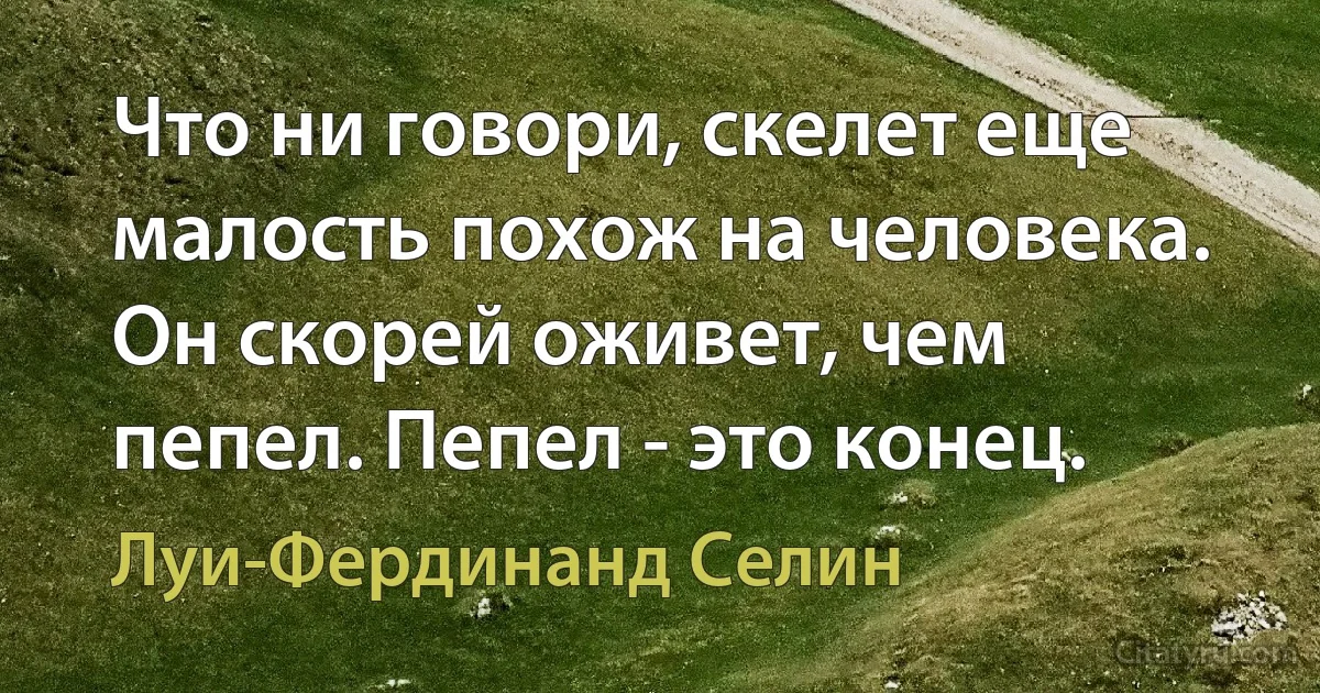 Что ни говори, скелет еще малость похож на человека. Он скорей оживет, чем пепел. Пепел - это конец. (Луи-Фердинанд Селин)