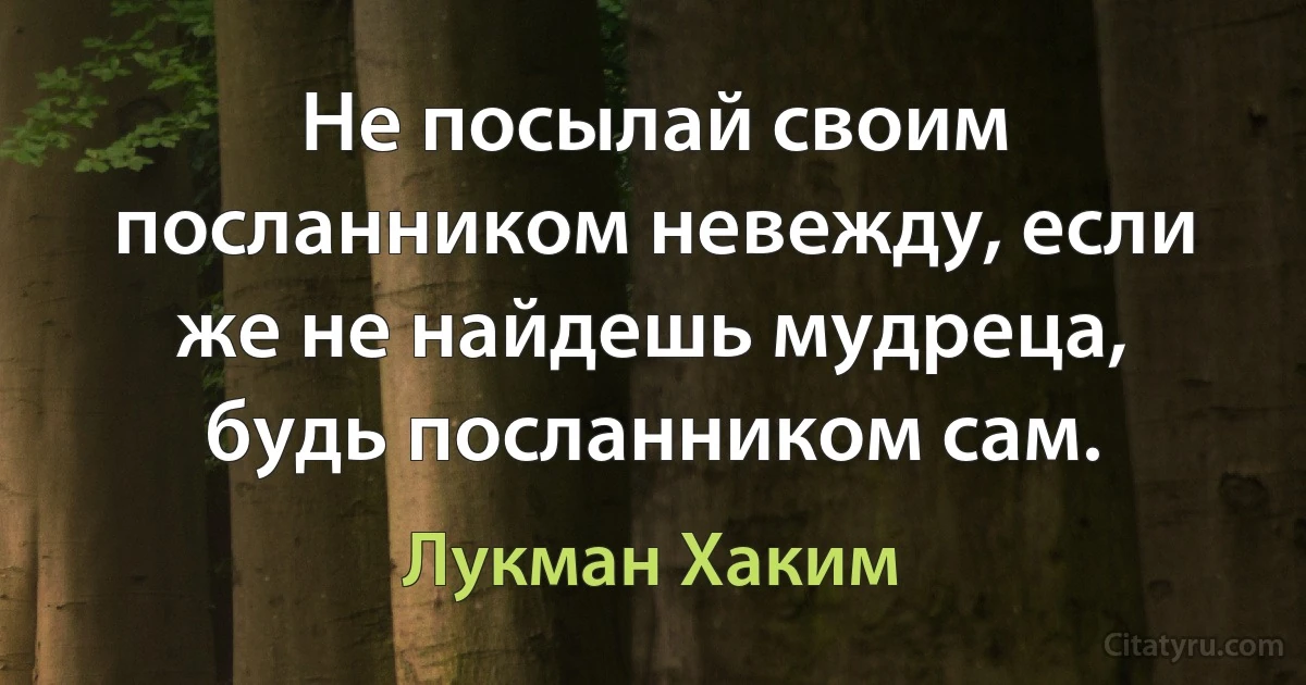 Не посылай своим посланником невежду, если же не найдешь мудреца, будь посланником сам. (Лукман Хаким)