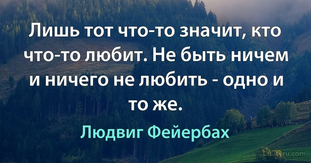 Лишь тот что-то значит, кто что-то любит. Не быть ничем и ничего не любить - одно и то же. (Людвиг Фейербах)