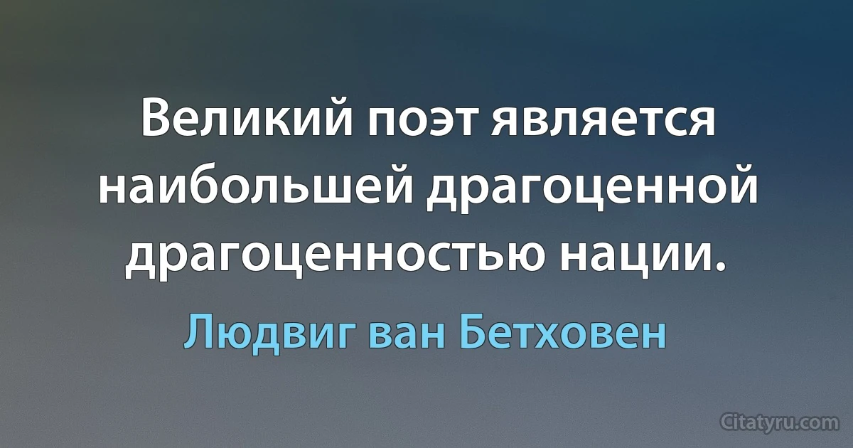 Великий поэт является наибольшей драгоценной драгоценностью нации. (Людвиг ван Бетховен)