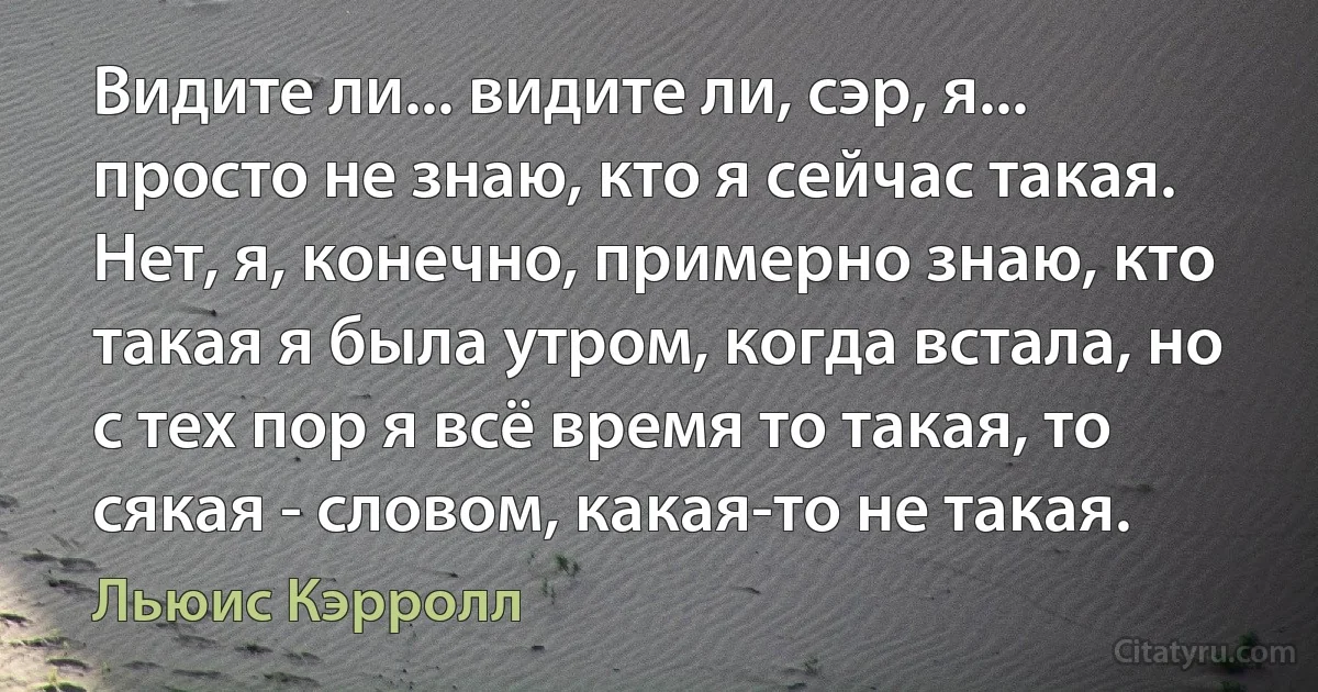 Видите ли... видите ли, сэр, я... просто не знаю, кто я сейчас такая. Нет, я, конечно, примерно знаю, кто такая я была утром, когда встала, но с тех пор я всё время то такая, то сякая - словом, какая-то не такая. (Льюис Кэрролл)