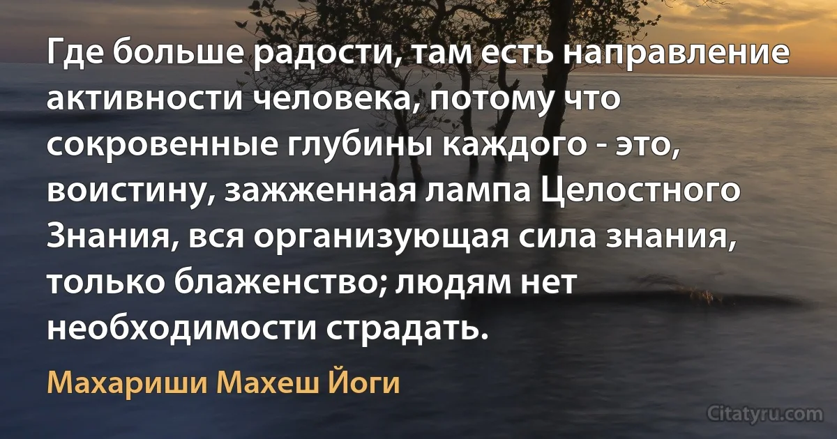 Где больше радости, там есть направление активности человека, потому что сокровенные глубины каждого - это, воистину, зажженная лампа Целостного Знания, вся организующая сила знания, только блаженство; людям нет необходимости страдать. (Махариши Махеш Йоги)