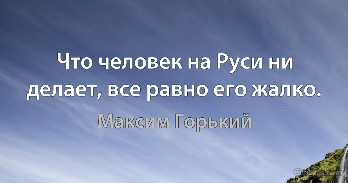 Что человек на Руси ни делает, все равно его жалко. (Максим Горький)