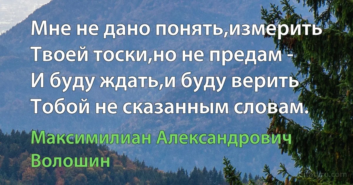 Мне не дано понять,измерить
Твоей тоски,но не предам -
И буду ждать,и буду верить
Тобой не сказанным словам. (Максимилиан Александрович Волошин)