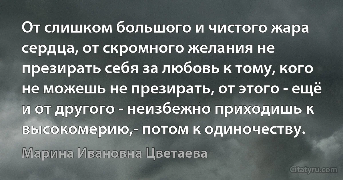 От слишком большого и чистого жара сердца, от скромного желания не презирать себя за любовь к тому, кого не можешь не презирать, от этого - ещё и от другого - неизбежно приходишь к высокомерию,- потом к одиночеству. (Марина Ивановна Цветаева)