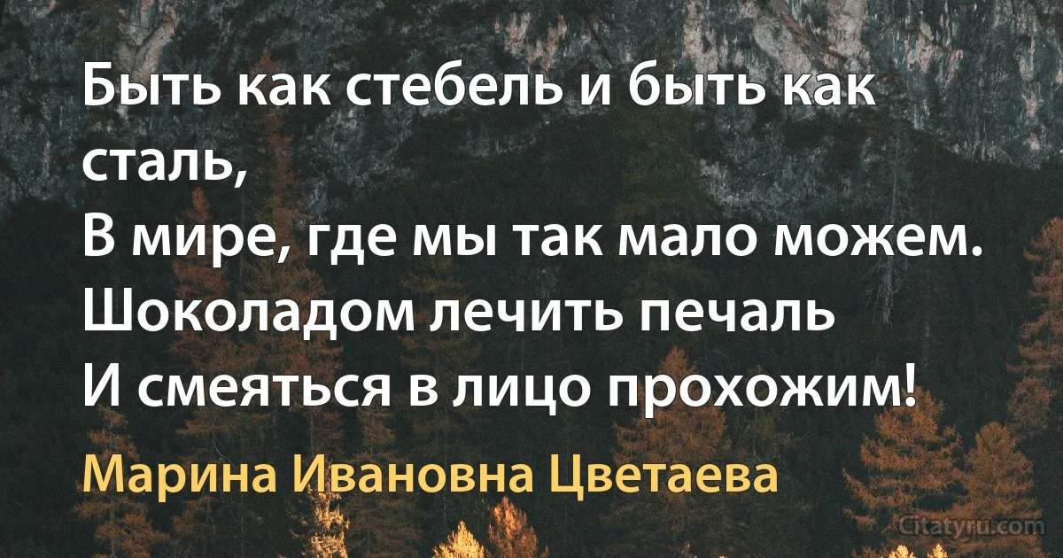 Быть как стебель и быть как сталь,
В мире, где мы так мало можем.
Шоколадом лечить печаль
И смеяться в лицо прохожим! (Марина Ивановна Цветаева)