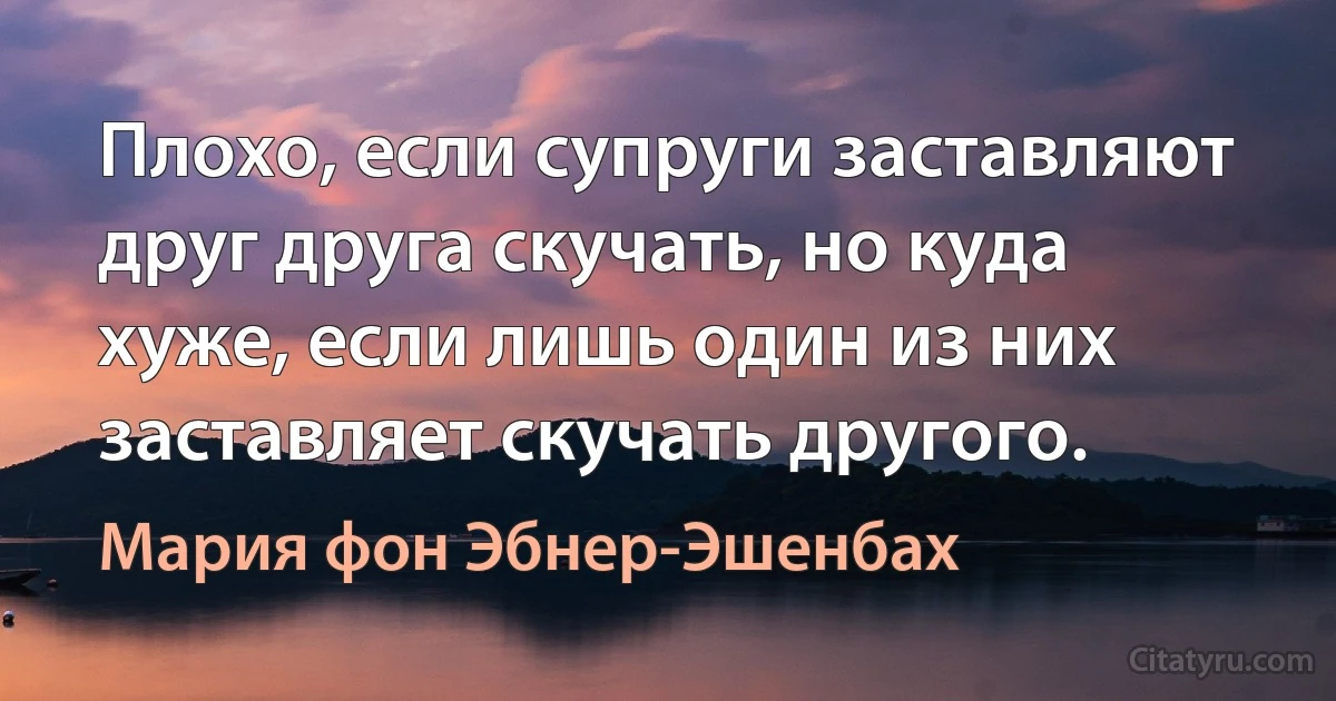 Плохо, если супруги заставляют друг друга скучать, но куда хуже, если лишь один из них заставляет скучать другого. (Мария фон Эбнер-Эшенбах)