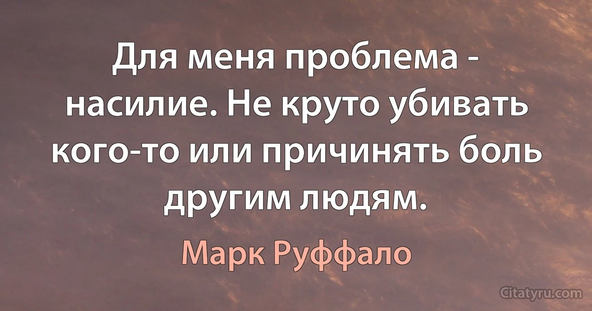 Для меня проблема - насилие. Не круто убивать кого-то или причинять боль другим людям. (Марк Руффало)