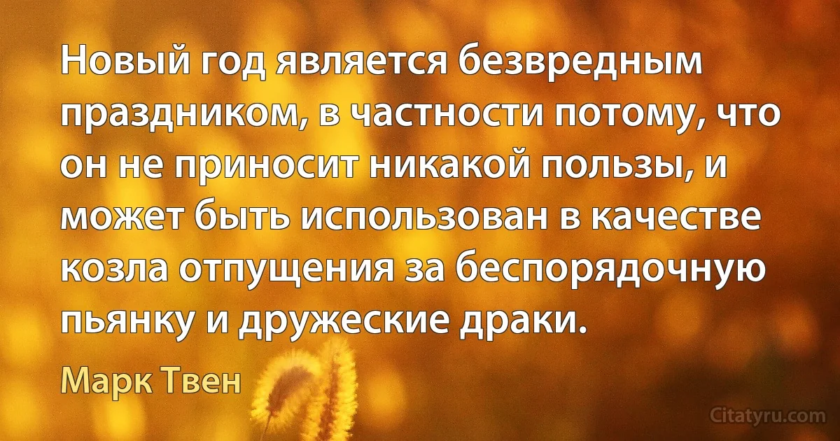 Новый год является безвредным праздником, в частности потому, что он не приносит никакой пользы, и может быть использован в качестве козла отпущения за беспорядочную пьянку и дружеские драки. (Марк Твен)