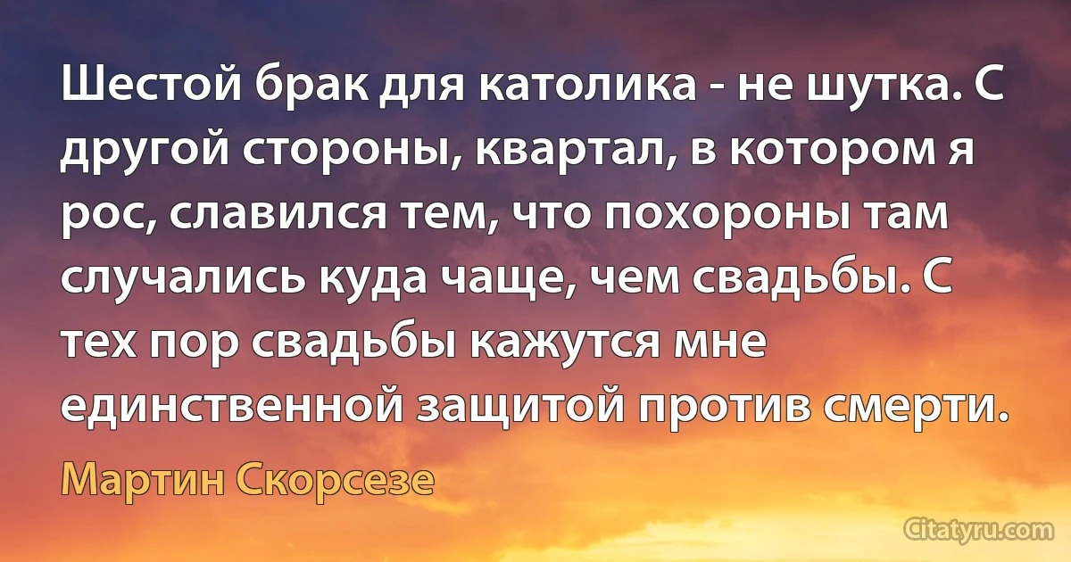 Шестой брак для католика - не шутка. С другой стороны, квартал, в котором я рос, славился тем, что похороны там случались куда чаще, чем свадьбы. С тех пор свадьбы кажутся мне единственной защитой против смерти. (Мартин Скорсезе)