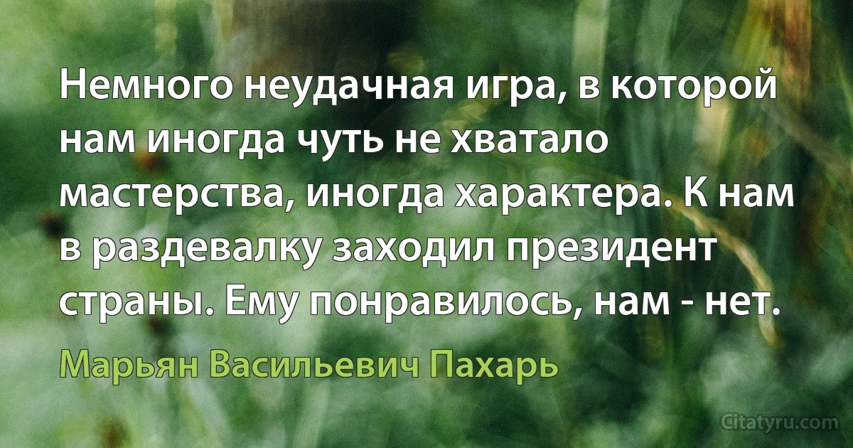 Немного неудачная игра, в которой нам иногда чуть не хватало мастерства, иногда характера. К нам в раздевалку заходил президент страны. Ему понравилось, нам - нет. (Марьян Васильевич Пахарь)