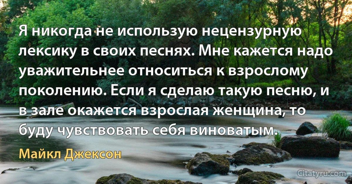 Я никогда не использую нецензурную лексику в своих песнях. Мне кажется надо уважительнее относиться к взрослому поколению. Если я сделаю такую песню, и в зале окажется взрослая женщина, то буду чувствовать себя виноватым. (Майкл Джексон)