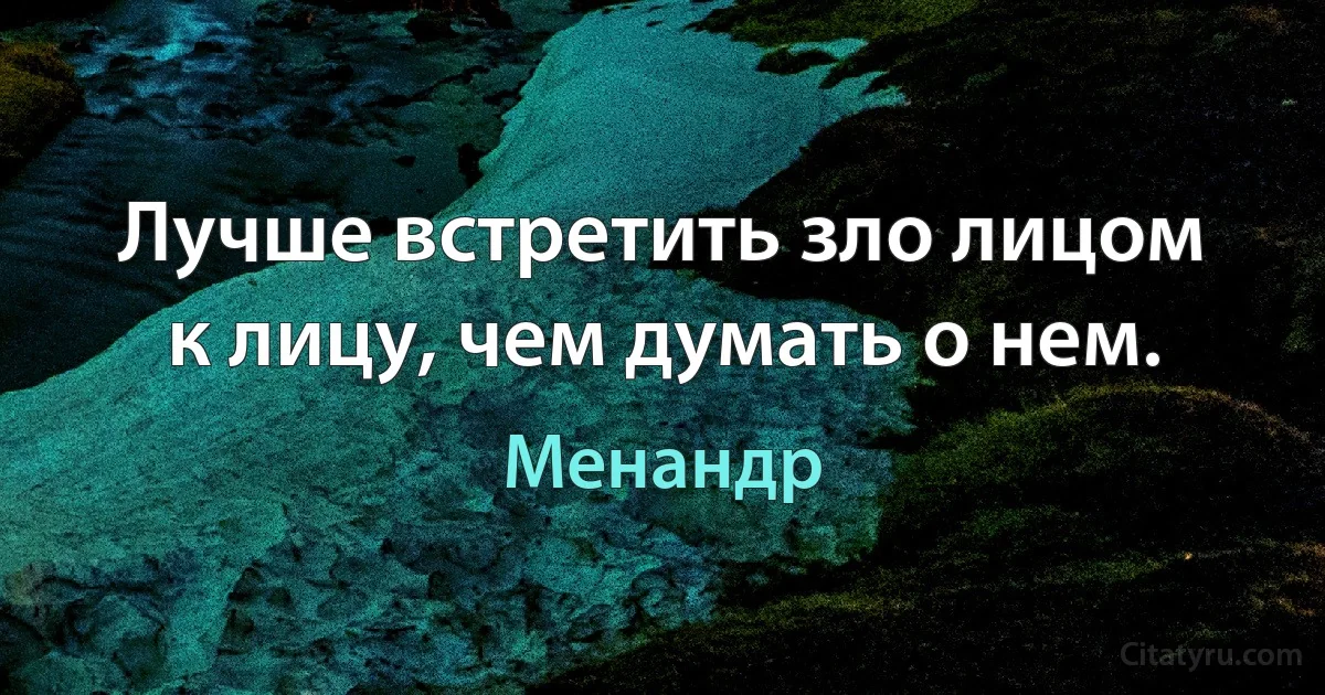 Лучше встретить зло лицом к лицу, чем думать о нем. (Менандр)