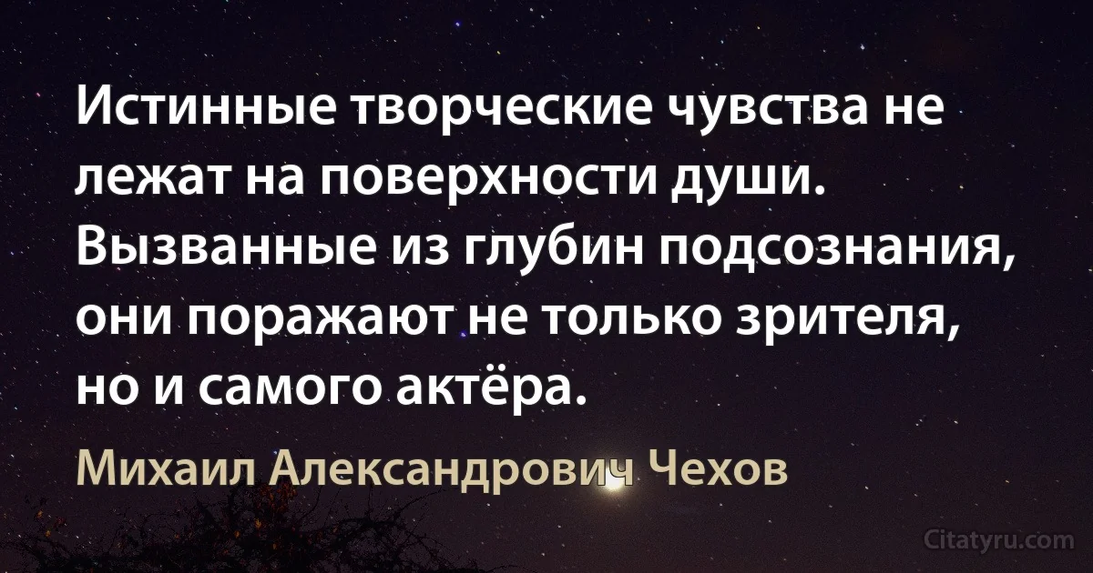 Истинные творческие чувства не лежат на поверхности души. Вызванные из глубин подсознания, они поражают не только зрителя, но и самого актёра. (Михаил Александрович Чехов)