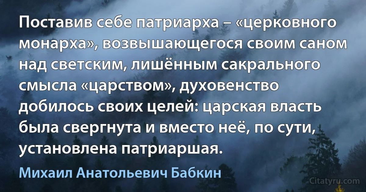 Поставив себе патриарха – «церковного монарха», возвышающегося своим саном над светским, лишённым сакрального смысла «царством», духовенство добилось своих целей: царская власть была свергнута и вместо неё, по сути, установлена патриаршая. (Михаил Анатольевич Бабкин)