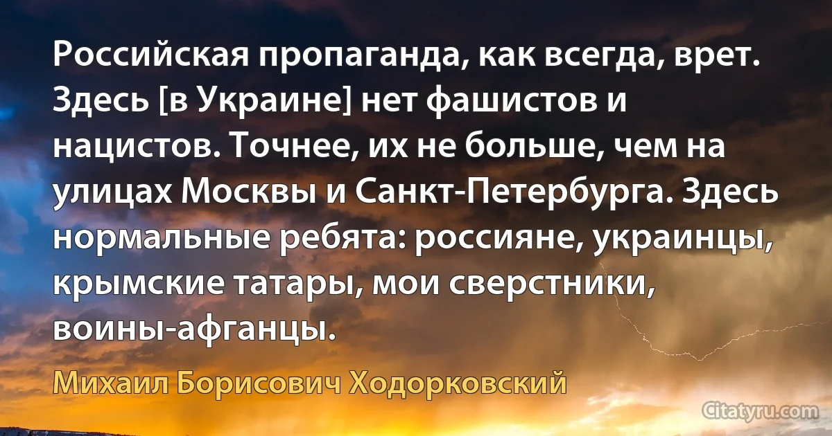 Российская пропаганда, как всегда, врет. Здесь [в Украине] нет фашистов и нацистов. Точнее, их не больше, чем на улицах Москвы и Санкт-Петербурга. Здесь нормальные ребята: россияне, украинцы, крымские татары, мои сверстники, воины-афганцы. (Михаил Борисович Ходорковский)