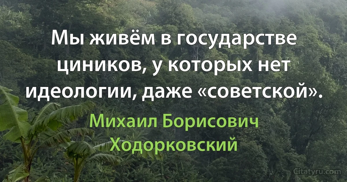 Мы живём в государстве циников, у которых нет идеологии, даже «советской». (Михаил Борисович Ходорковский)