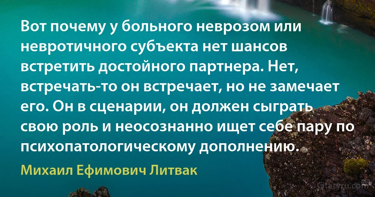 Вот почему у больного неврозом или невротичного субъекта нет шансов встретить достойного партнера. Нет, встречать-то он встречает, но не замечает его. Он в сценарии, он должен сыграть свою роль и неосознанно ищет себе пару по психопатологическому дополнению. (Михаил Ефимович Литвак)