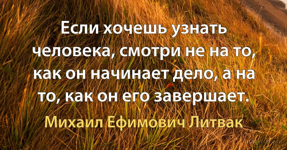 Если хочешь узнать человека, смотри не на то, как он начинает дело, а на то, как он его завершает. (Михаил Ефимович Литвак)