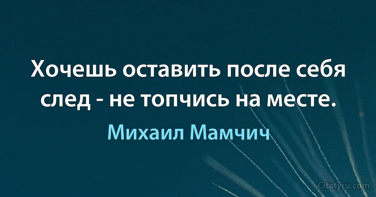 Хочешь оставить после себя след - не топчись на месте. (Михаил Мамчич)