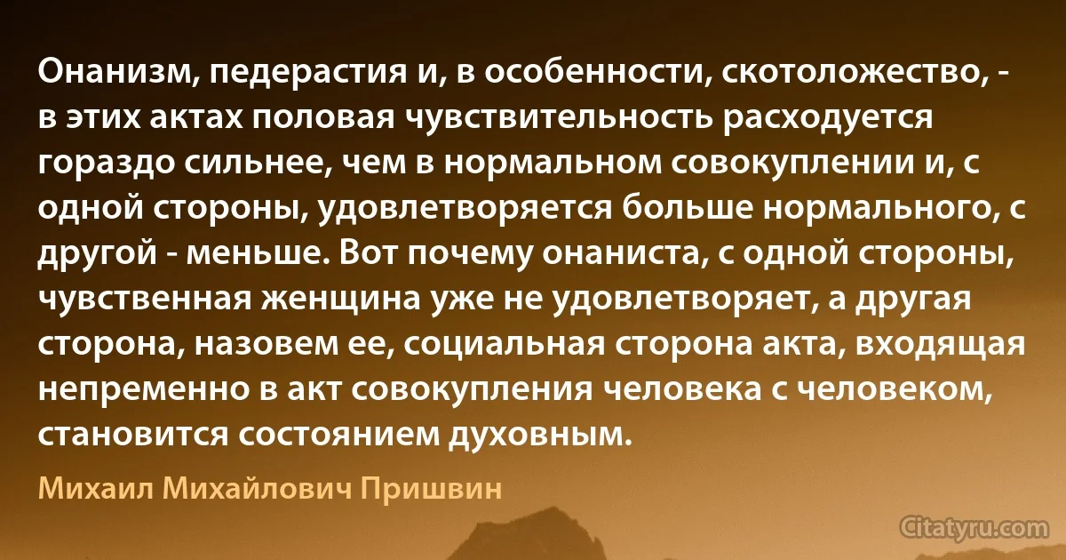 Онанизм, педерастия и, в особенности, скотоложество, - в этих актах половая чувствительность расходуется гораздо сильнее, чем в нормальном совокуплении и, с одной стороны, удовлетворяется больше нормального, с другой - меньше. Вот почему онаниста, с одной стороны, чувственная женщина уже не удовлетворяет, а другая сторона, назовем ее, социальная сторона акта, входящая непременно в акт совокупления человека с человеком, становится состоянием духовным. (Михаил Михайлович Пришвин)