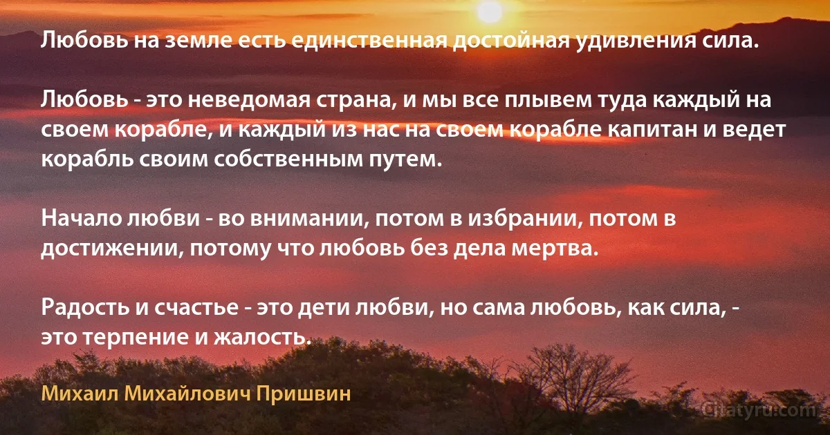 Любовь на земле есть единственная достойная удивления сила.

Любовь - это неведомая страна, и мы все плывем туда каждый на своем корабле, и каждый из нас на своем корабле капитан и ведет корабль своим собственным путем.

Начало любви - во внимании, потом в избрании, потом в достижении, потому что любовь без дела мертва.

Радость и счастье - это дети любви, но сама любовь, как сила, - это терпение и жалость. (Михаил Михайлович Пришвин)