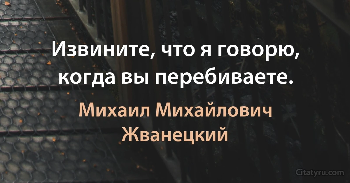 Извините, что я говорю, когда вы перебиваете. (Михаил Михайлович Жванецкий)