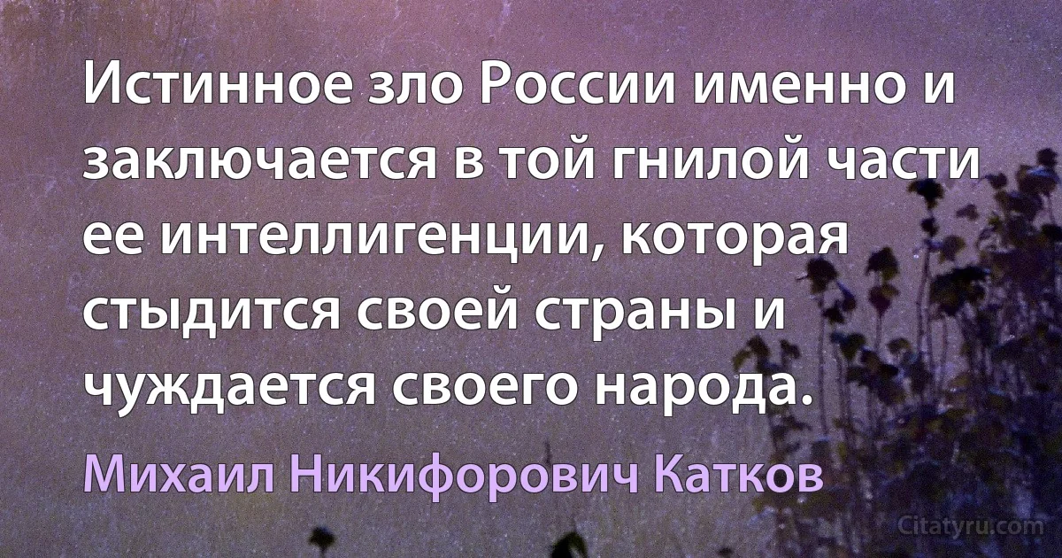 Истинное зло России именно и заключается в той гнилой части ее интеллигенции, которая стыдится своей страны и чуждается своего народа. (Михаил Никифорович Катков)