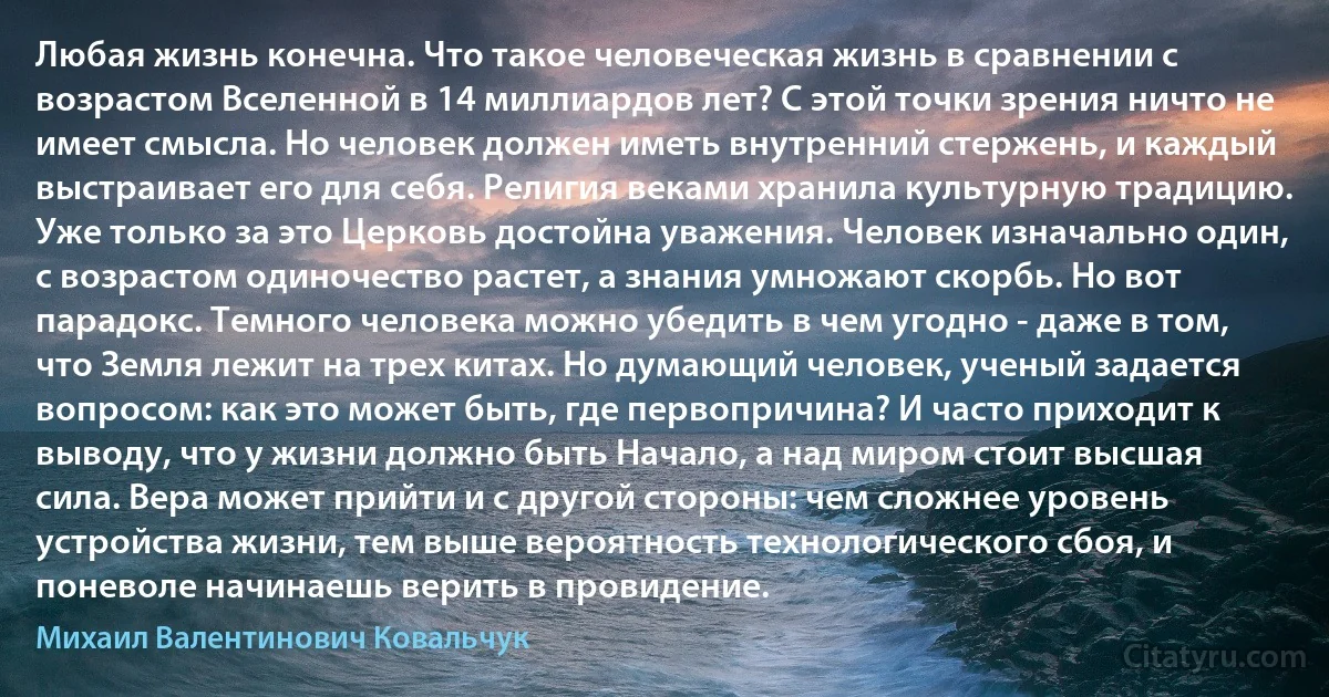 Любая жизнь конечна. Что такое человеческая жизнь в сравнении с возрастом Вселенной в 14 миллиардов лет? С этой точки зрения ничто не имеет смысла. Но человек должен иметь внутренний стержень, и каждый выстраивает его для себя. Религия веками хранила культурную традицию. Уже только за это Церковь достойна уважения. Человек изначально один, с возрастом одиночество растет, а знания умножают скорбь. Но вот парадокс. Темного человека можно убедить в чем угодно - даже в том, что Земля лежит на трех китах. Но думающий человек, ученый задается вопросом: как это может быть, где первопричина? И часто приходит к выводу, что у жизни должно быть Начало, а над миром стоит высшая сила. Вера может прийти и с другой стороны: чем сложнее уровень устройства жизни, тем выше вероятность технологического сбоя, и поневоле начинаешь верить в провидение. (Михаил Валентинович Ковальчук)