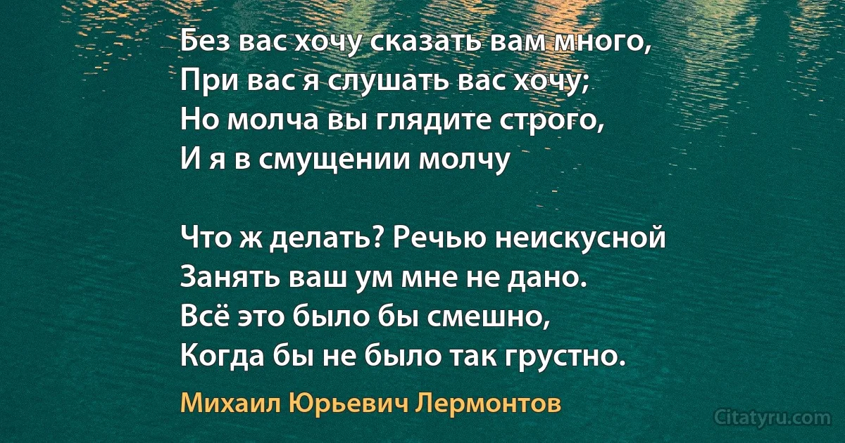 Без вас хочу сказать вам много,
При вас я слушать вас хочу;
Но молча вы глядите строго,
И я в смущении молчу

Что ж делать? Речью неискусной
Занять ваш ум мне не дано.
Всё это было бы смешно,
Когда бы не было так грустно. (Михаил Юрьевич Лермонтов)