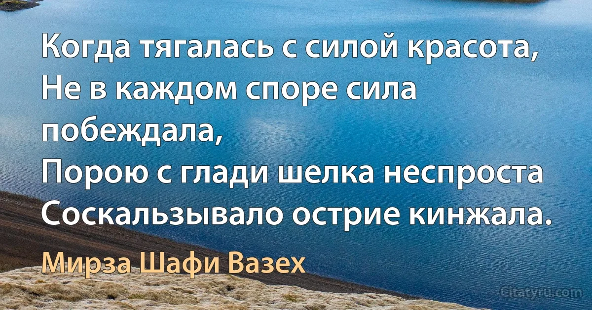 Когда тягалась с силой красота,
Не в каждом споре сила побеждала,
Порою с глади шелка неспроста
Соскальзывало острие кинжала. (Мирза Шафи Вазех)