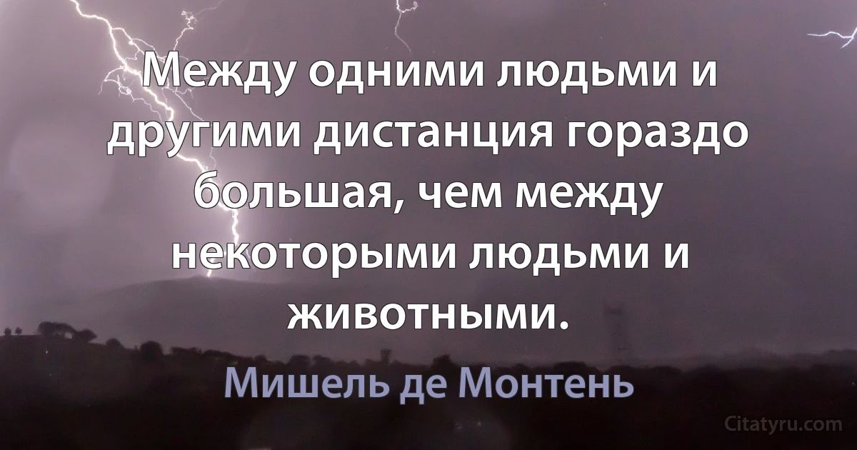 Между одними людьми и другими дистанция гораздо большая, чем между некоторыми людьми и животными. (Мишель де Монтень)