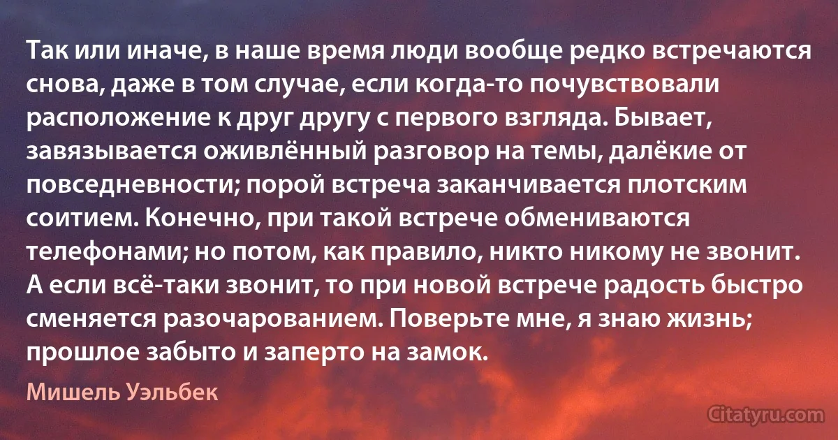 Так или иначе, в наше время люди вообще редко встречаются снова, даже в том случае, если когда-то почувствовали расположение к друг другу с первого взгляда. Бывает, завязывается оживлённый разговор на темы, далёкие от повседневности; порой встреча заканчивается плотским соитием. Конечно, при такой встрече обмениваются телефонами; но потом, как правило, никто никому не звонит. А если всё-таки звонит, то при новой встрече радость быстро сменяется разочарованием. Поверьте мне, я знаю жизнь; прошлое забыто и заперто на замок. (Мишель Уэльбек)