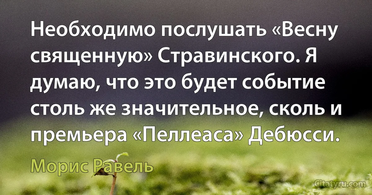 Необходимо послушать «Весну священную» Стравинского. Я думаю, что это будет событие столь же значительное, сколь и премьера «Пеллеаса» Дебюсси. (Морис Равель)