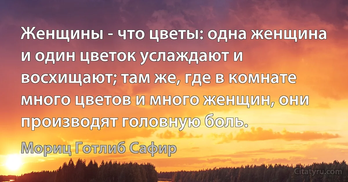 Женщины - что цветы: одна женщина и один цветок услаждают и восхищают; там же, где в комнате много цветов и много женщин, они производят головную боль. (Мориц Готлиб Сафир)