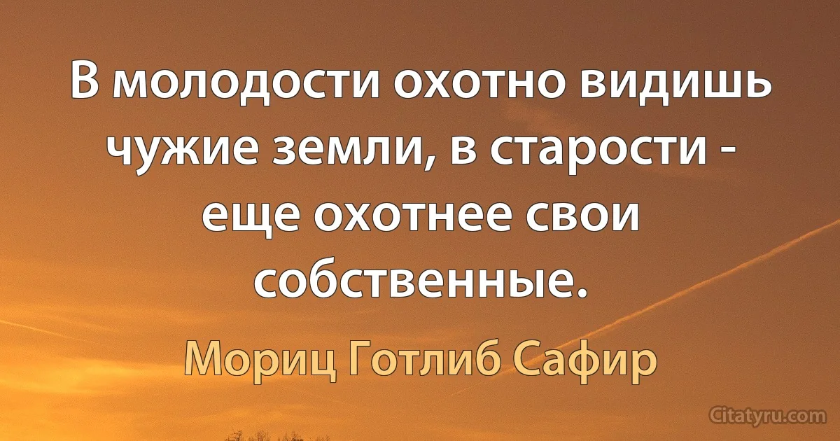 В молодости охотно видишь чужие земли, в старости - еще охотнее свои собственные. (Мориц Готлиб Сафир)