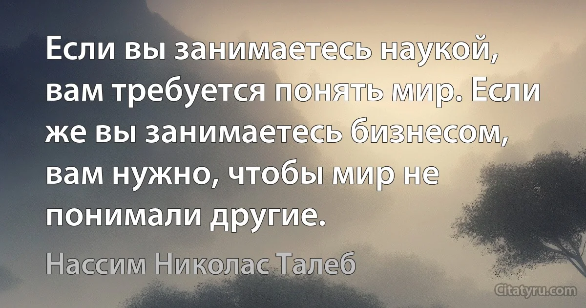 Если вы занимаетесь наукой, вам требуется понять мир. Если же вы занимаетесь бизнесом, вам нужно, чтобы мир не понимали другие. (Нассим Николас Талеб)