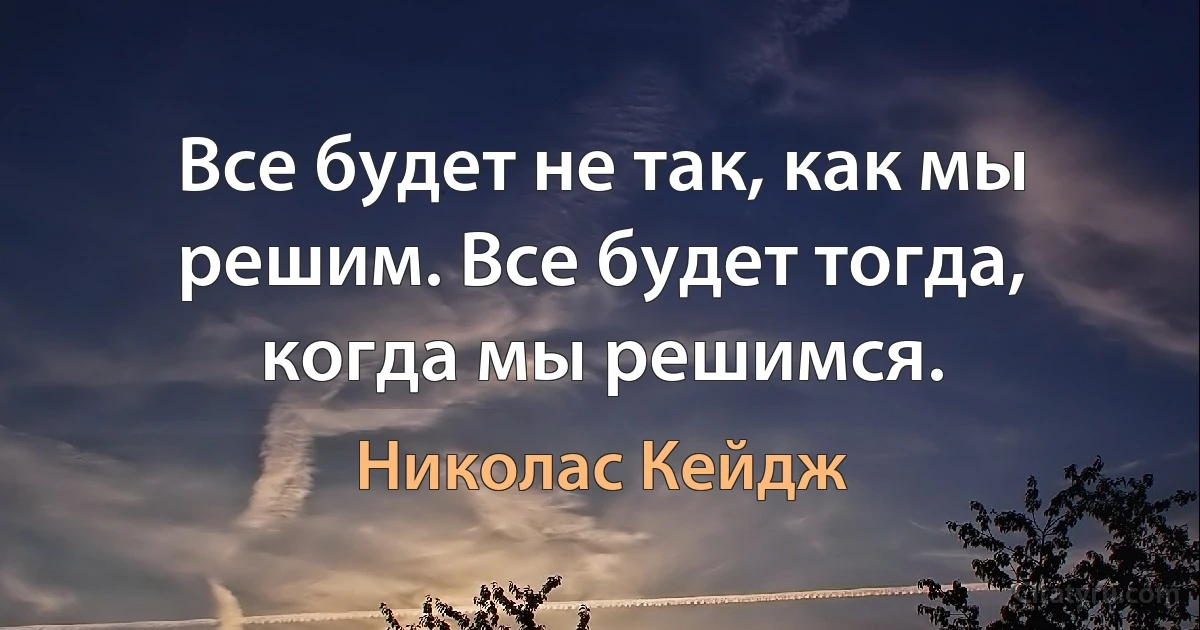 Все будет не так, как мы решим. Все будет тогда, когда мы решимся. (Николас Кейдж)