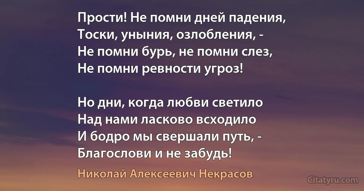 Прости! Не помни дней падения, 
Тоски, уныния, озлобления, -
Не помни бурь, не помни слез,
Не помни ревности угроз!

Но дни, когда любви светило
Над нами ласково всходило
И бодро мы свершали путь, -
Благослови и не забудь! (Николай Алексеевич Некрасов)