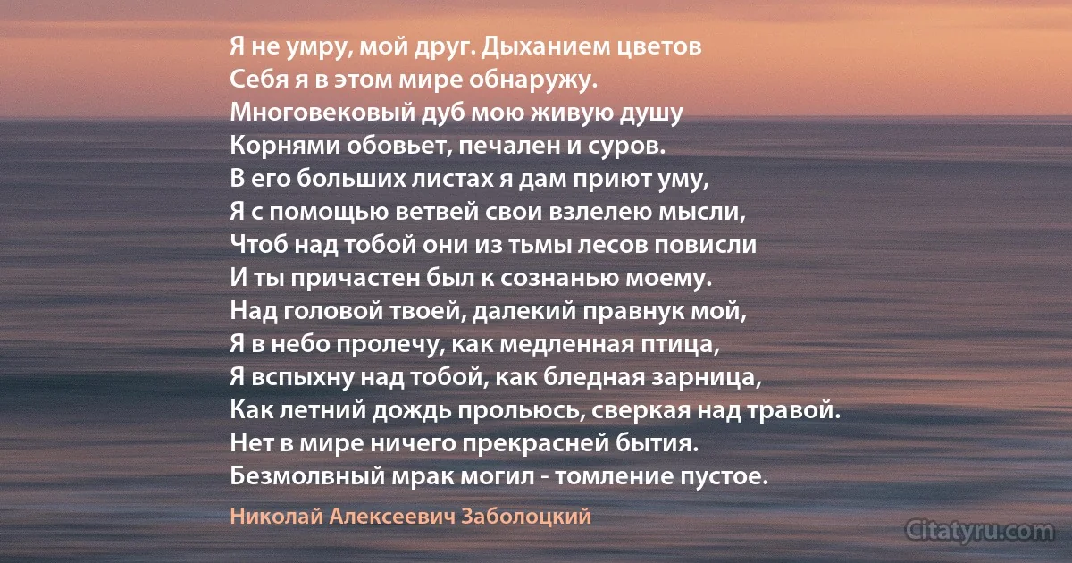 Я не умру, мой друг. Дыханием цветов
Себя я в этом мире обнаружу.
Многовековый дуб мою живую душу
Корнями обовьет, печален и суров.
В его больших листах я дам приют уму,
Я с помощью ветвей свои взлелею мысли,
Чтоб над тобой они из тьмы лесов повисли
И ты причастен был к сознанью моему.
Над головой твоей, далекий правнук мой,
Я в небо пролечу, как медленная птица,
Я вспыхну над тобой, как бледная зарница,
Как летний дождь прольюсь, сверкая над травой.
Нет в мире ничего прекрасней бытия.
Безмолвный мрак могил - томление пустое. (Николай Алексеевич Заболоцкий)