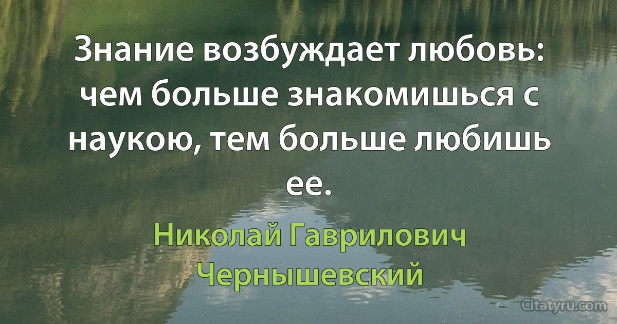 Знание возбуждает любовь: чем больше знакомишься с наукою, тем больше любишь ее. (Николай Гаврилович Чернышевский)