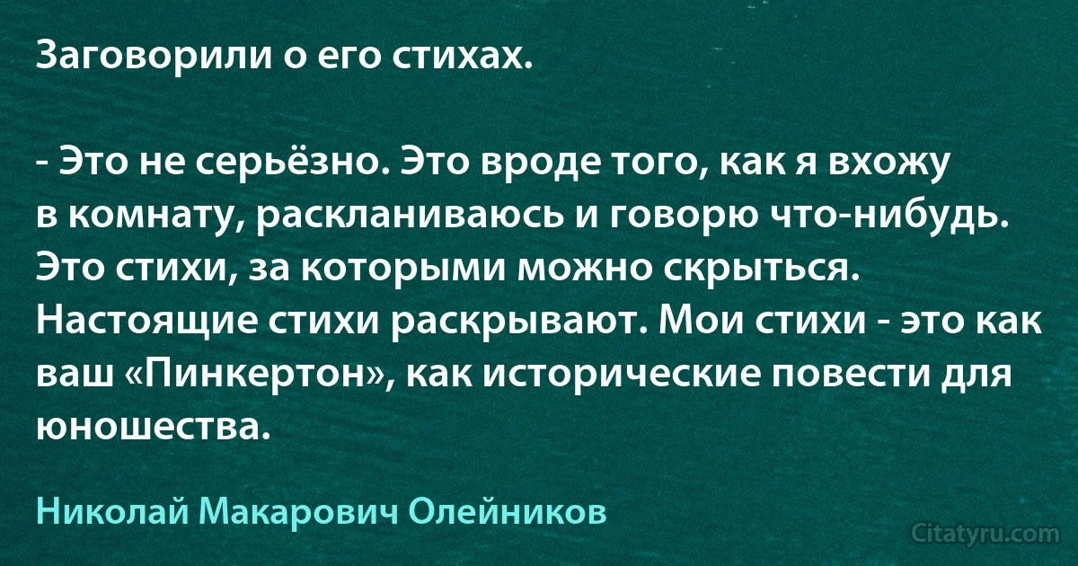 Заговорили о его стихах.

- Это не серьёзно. Это вроде того, как я вхожу в комнату, раскланиваюсь и говорю что-нибудь. Это стихи, за которыми можно скрыться. Настоящие стихи раскрывают. Мои стихи - это как ваш «Пинкертон», как исторические повести для юношества. (Николай Макарович Олейников)