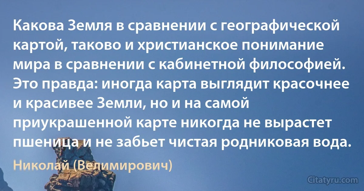 Какова Земля в сравнении с географической картой, таково и христианское понимание мира в сравнении с кабинетной философией. Это правда: иногда карта выглядит красочнее и красивее Земли, но и на самой приукрашенной карте никогда не вырастет пшеница и не забьет чистая родниковая вода. (Николай (Велимирович))