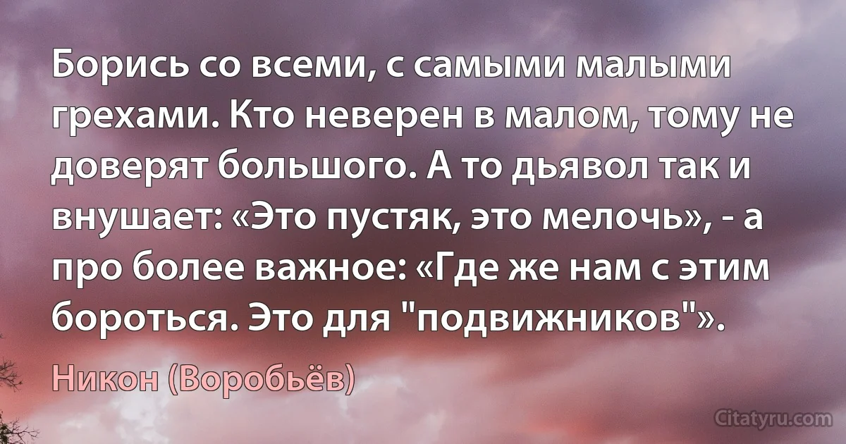 Борись со всеми, с самыми малыми грехами. Кто неверен в малом, тому не доверят большого. А то дьявол так и внушает: «Это пустяк, это мелочь», - а про более важное: «Где же нам с этим бороться. Это для "подвижников"». (Никон (Воробьёв))